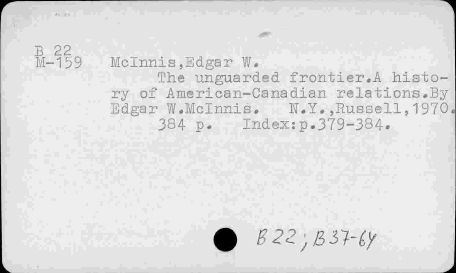 ﻿В 22 М-159
McInnis,Edgar W.
The unguarded frontier.A history of American-Canadian relations.By Edgar W.McInnis, N.Y.,Russell,1970 384 p. Index:p.379-384.